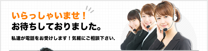 いらっしゃいませ！お待ちしておりました。私達が電話をお受けします！気軽にご相談下さい.