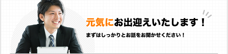 元気にお出迎えいたします！まずはしっかりとお話をお聞かせください！